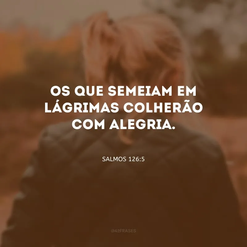 Os que semeiam em lágrimas colherão com alegria. 