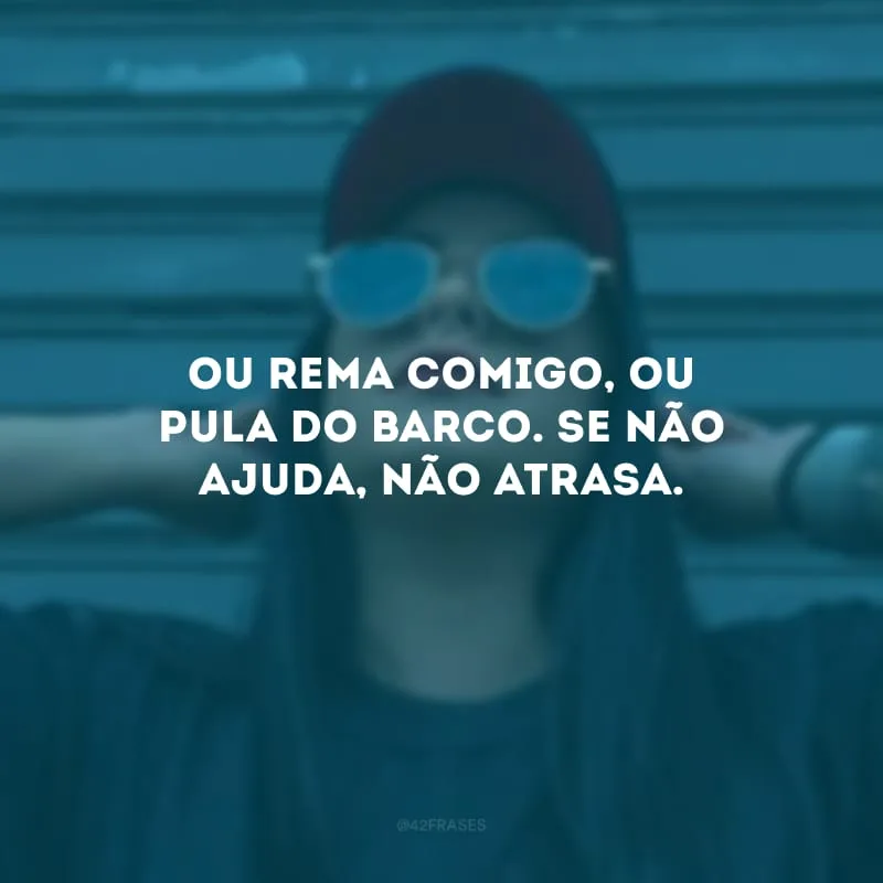 Ou rema comigo, ou pula do barco. Se não ajuda, não atrasa.