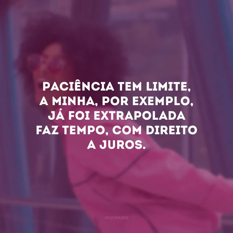 Paciência tem limite, a minha, por exemplo, já foi extrapolada faz tempo, com direito a juros.