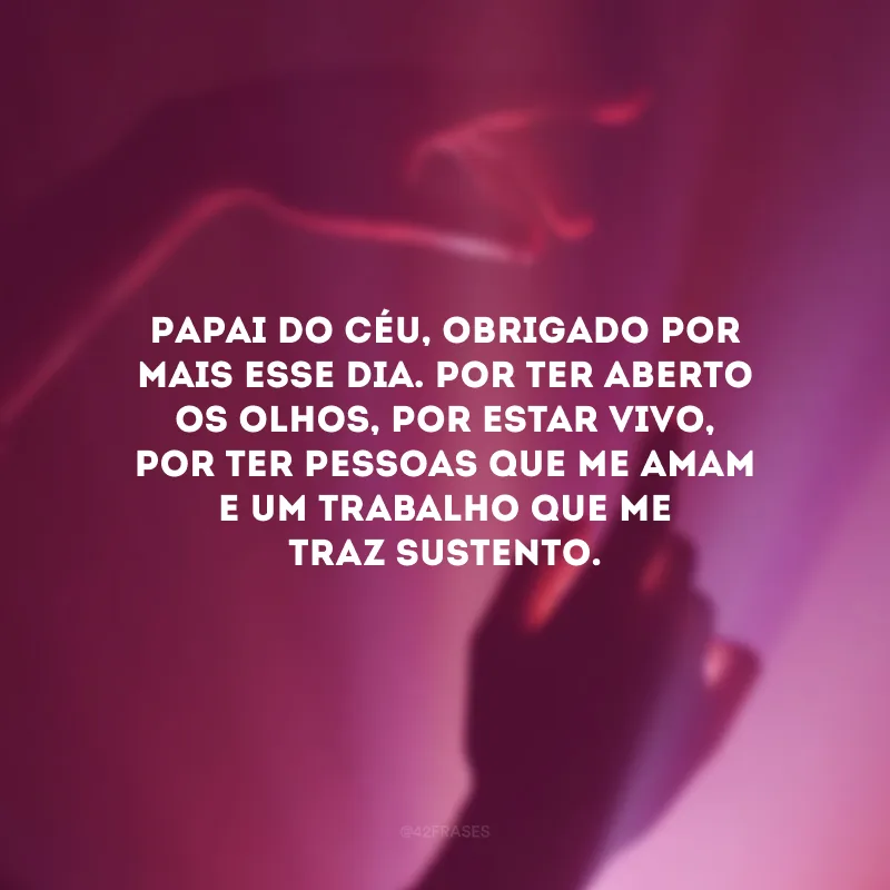 Papai do Céu, obrigado por mais esse dia. Por ter aberto os olhos, por estar vivo, por ter pessoas que me amam e um trabalho que me traz sustento.