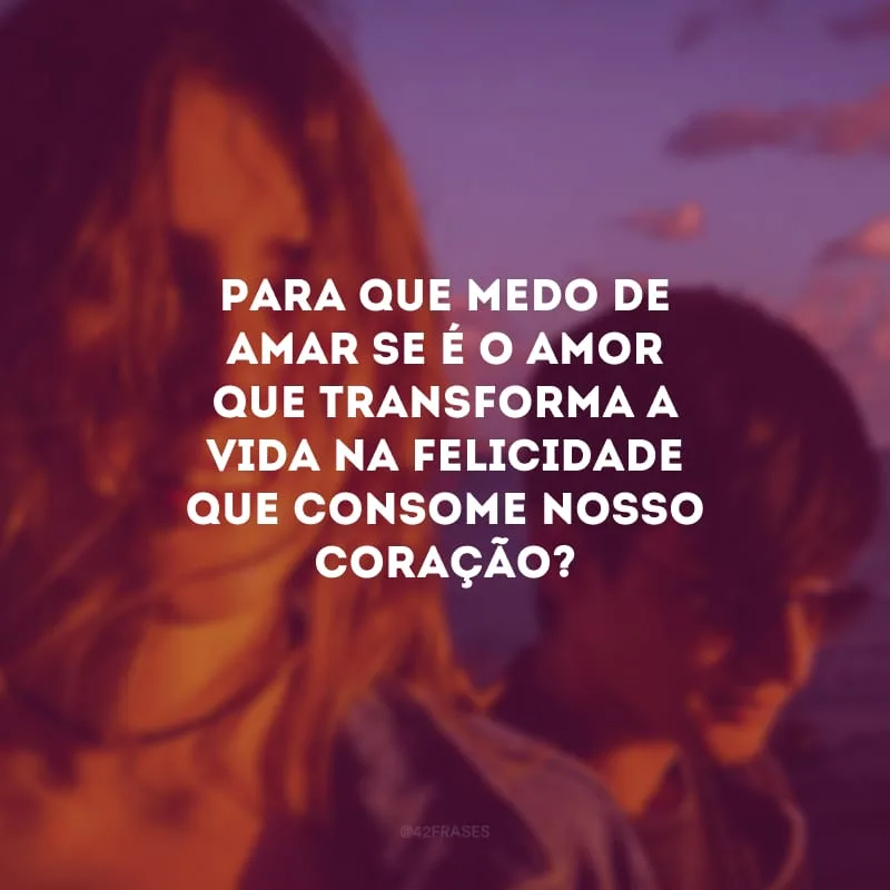 Para que medo de amar se é o amor que transforma a vida na felicidade que consome nosso coração?
