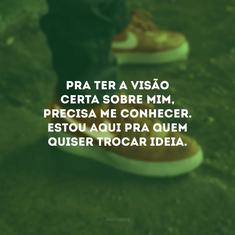 Pra ter a visão certa sobre mim, precisa me conhecer. Estou aqui pra quem quiser trocar ideia.