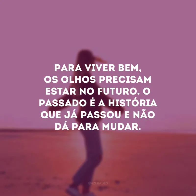 Para viver bem, os olhos precisam estar no futuro. O passado é a história que já passou e não dá para mudar.