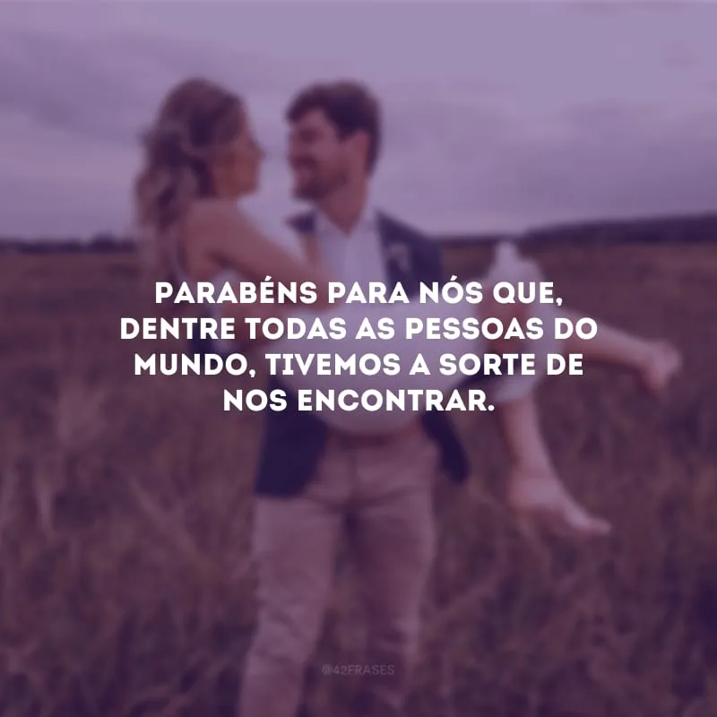 Parabéns para nós que, dentre todas as pessoas do mundo, tivemos a sorte de nos encontrar.
