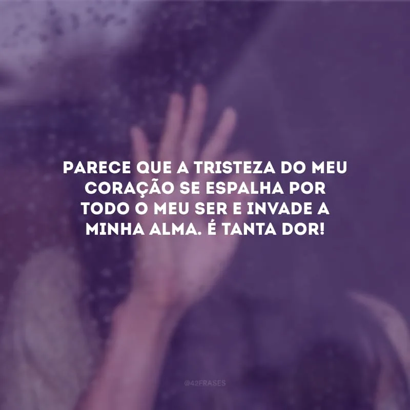 Parece que a tristeza do meu coração se espalha por todo o meu ser e invade a minha alma. É tanta dor!