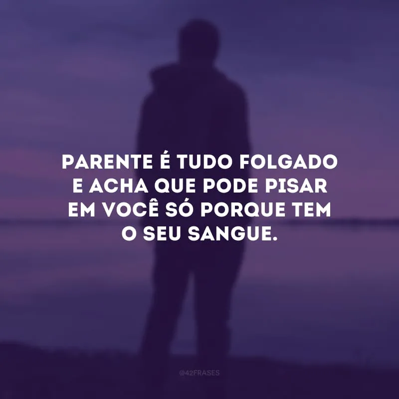 Parente é tudo folgado e acha que pode pisar em você só porque tem o seu sangue.