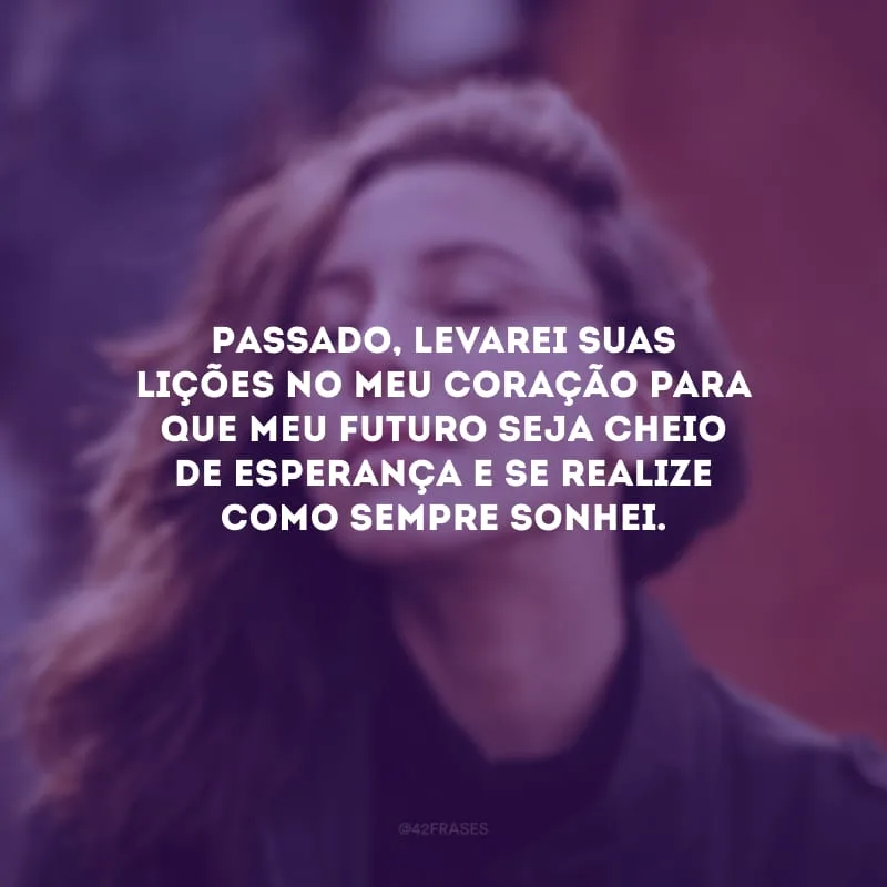 Passado, levarei suas lições no meu coração para que meu futuro seja cheio de esperança e se realize como sempre sonhei.