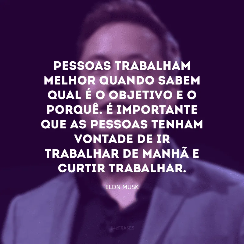 Pessoas trabalham melhor quando sabem qual é o objetivo e o porquê. É importante que as pessoas tenham vontade de ir trabalhar de manhã e curtir trabalhar.