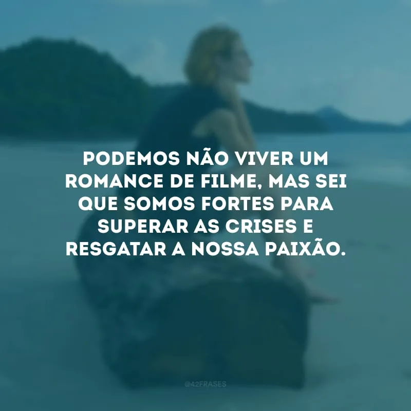 Podemos não viver um romance de filme, mas sei que somos fortes para superar as crises e resgatar a nossa paixão.