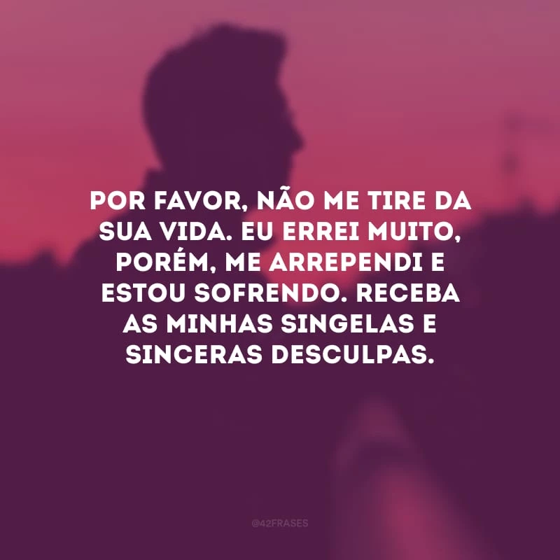 Por favor, não me tire da sua vida. Eu errei muito, porém, me arrependi e estou sofrendo. Receba as minhas singelas e sinceras desculpas.