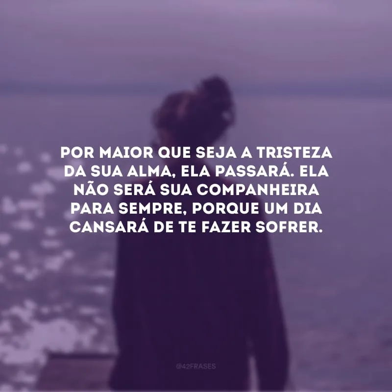Por maior que seja a tristeza da sua alma, ela passará. Ela não será sua companheira para sempre, porque um dia cansará de te fazer sofrer.