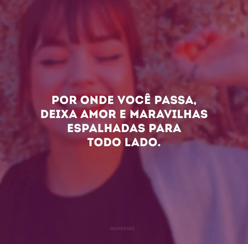 Por onde você passa, deixa amor e maravilhas espalhadas para todo lado. 