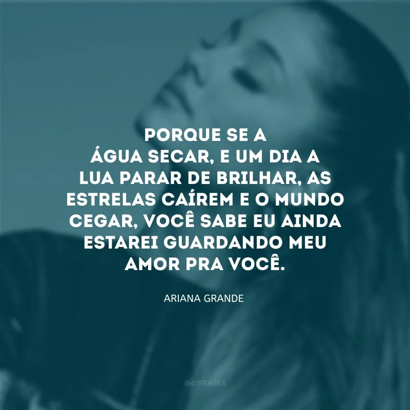 Porque se a água secar, e um dia a lua parar de brilhar, as estrelas caírem e o mundo cegar, você sabe eu ainda estarei guardando meu amor pra você.
