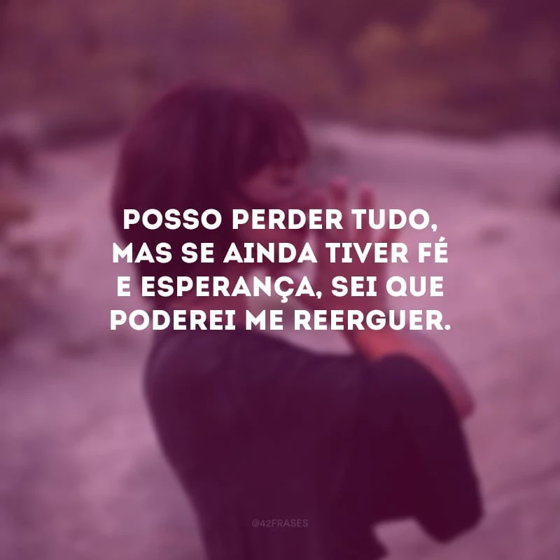 Posso perder tudo, mas se ainda tiver fé e esperança, sei que poderei me reerguer. 