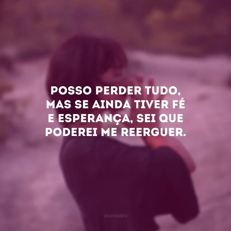 Posso perder tudo, mas se ainda tiver fé e esperança, sei que poderei me reerguer. 