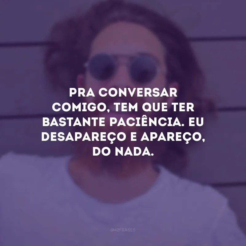 Pra conversar comigo, tem que ter bastante paciência. Eu desapareço e apareço, do nada.