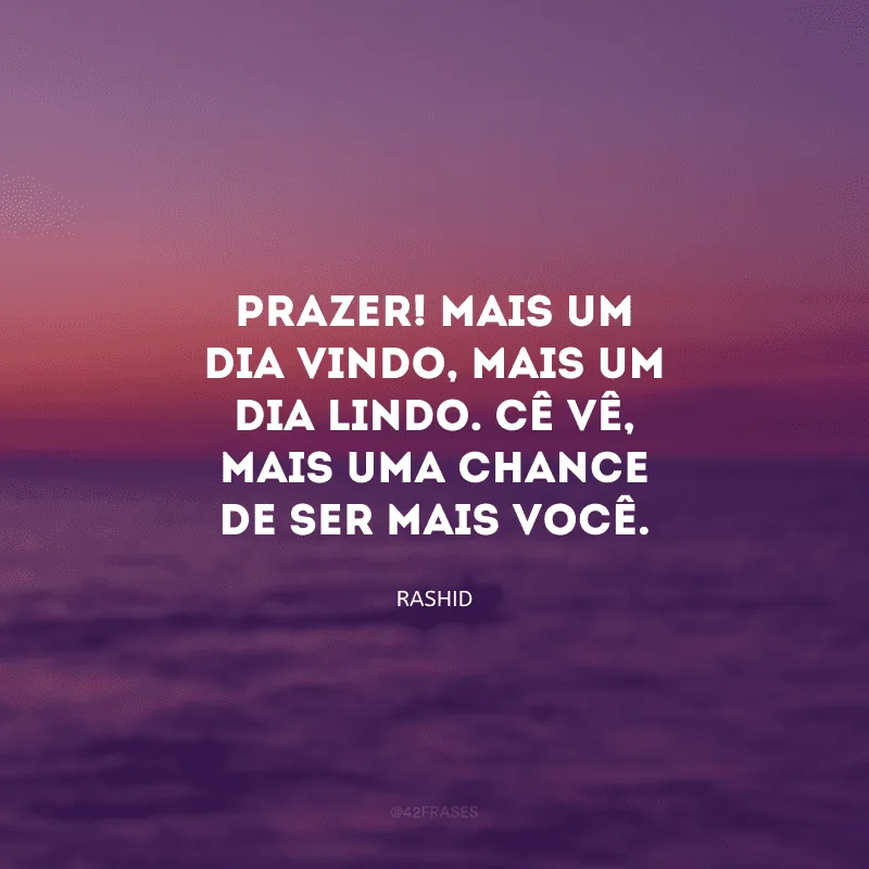 Prazer! Mais um dia vindo, mais um dia lindo. Cê vê, mais uma chance de ser mais você.