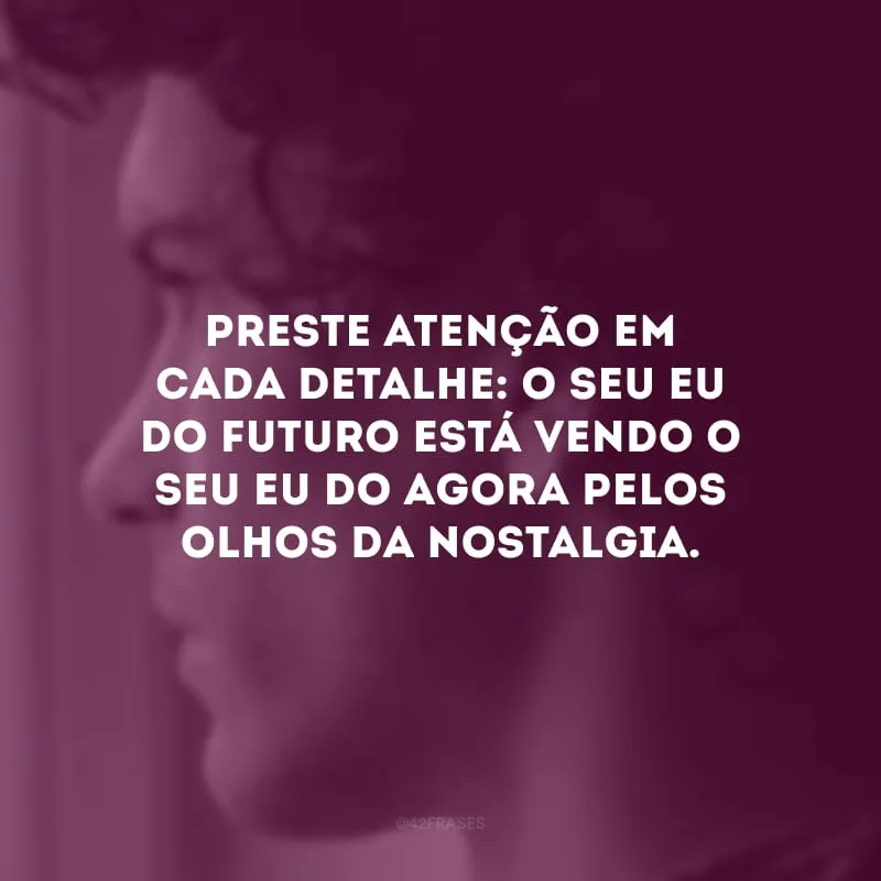 Preste atenção em cada detalhe: o seu eu do futuro está vendo o seu eu do agora pelos olhos da nostalgia. 
