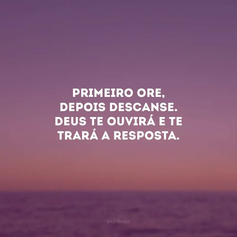 Primeiro ore, depois descanse. Deus te ouvirá e te trará a resposta.