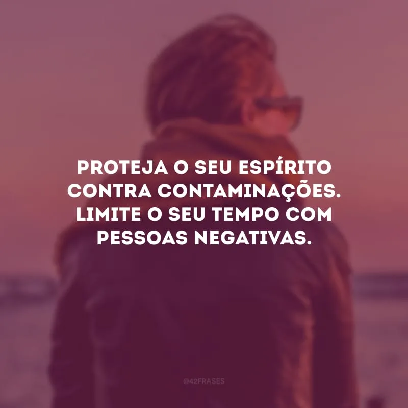 Proteja o seu espírito contra contaminações. Limite o seu tempo com pessoas negativas. 