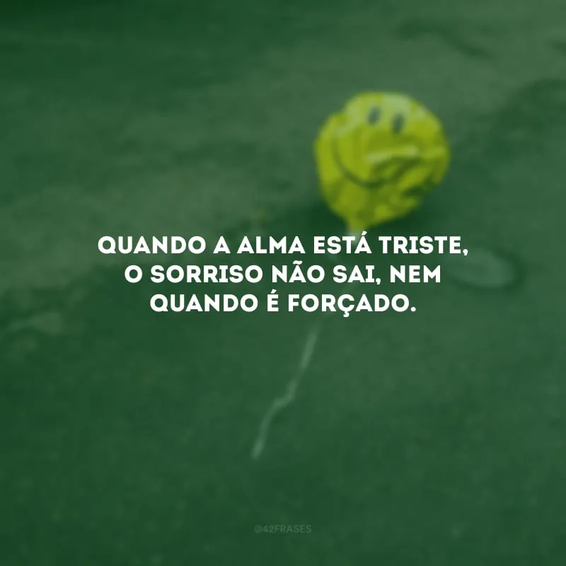 Quando a alma está triste, o sorriso não sai, nem quando é forçado.