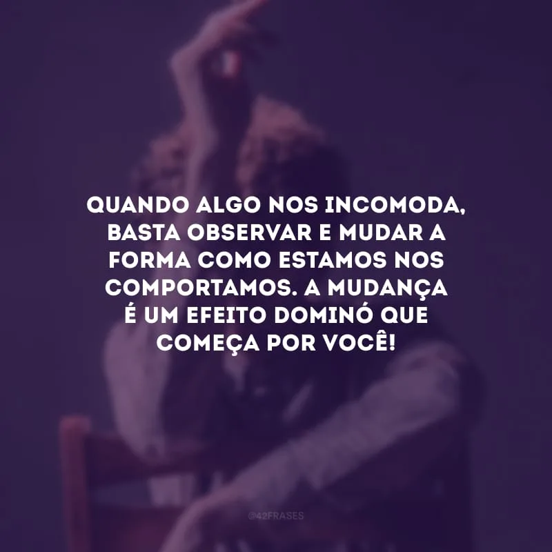 Quando algo nos incomoda, basta observar e mudar a forma como estamos nos comportamos. A mudança é um efeito dominó que começa por você! 