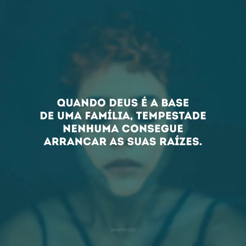 Quando Deus é a base de uma família, tempestade nenhuma consegue arrancar as suas raízes. 