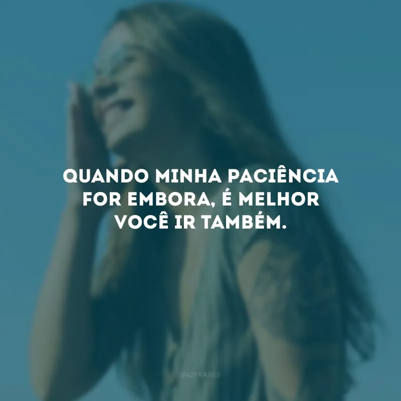 Quando minha paciência for embora, é melhor você ir também.