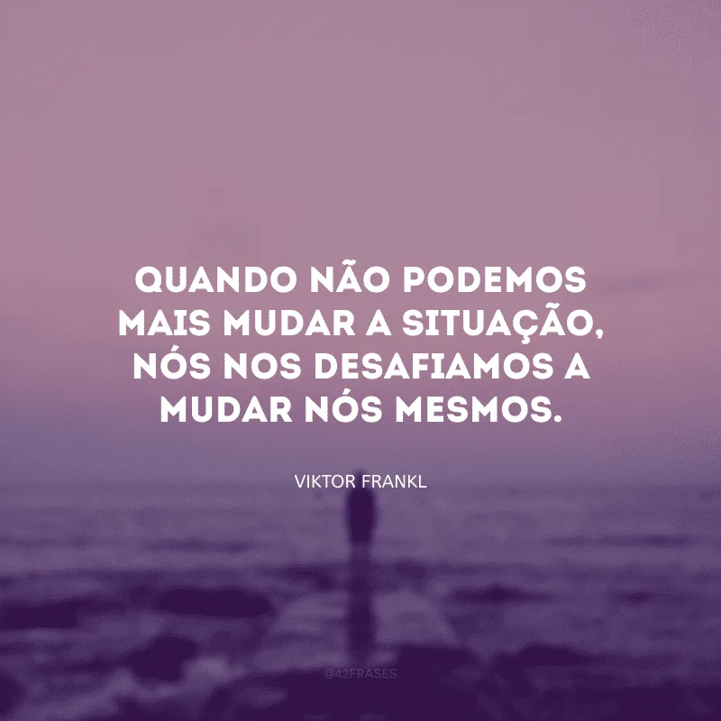 Quando não podemos mais mudar a situação, nós nos desafiamos a mudar nós mesmos.