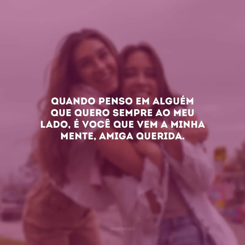 Quando penso em alguém que quero sempre ao meu lado, é você que vem a minha mente, amiga querida.