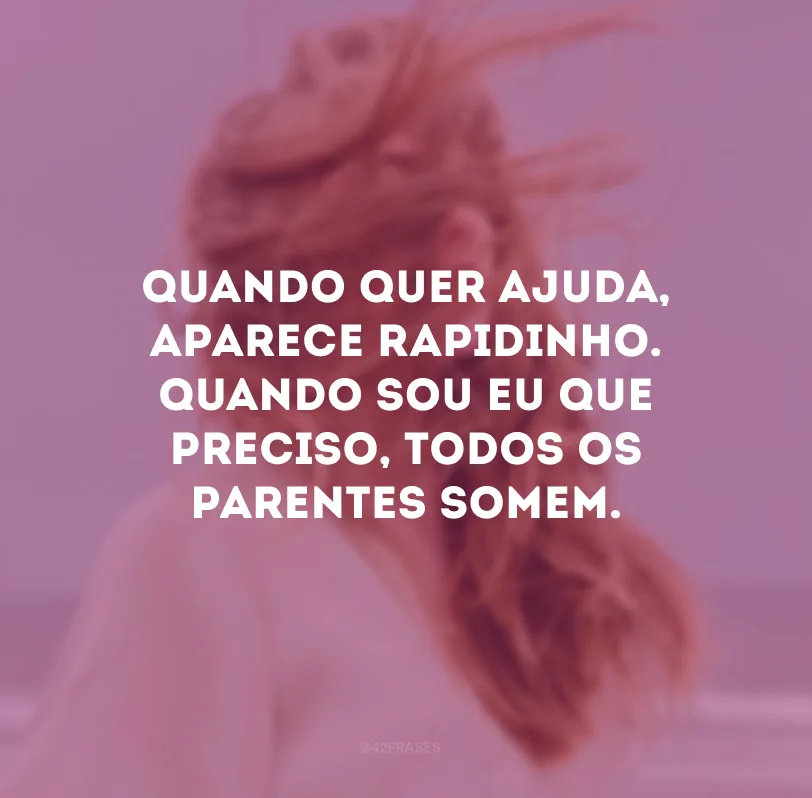Quando quer ajuda, aparece rapidinho. Quando sou eu que preciso, todos os parentes somem.