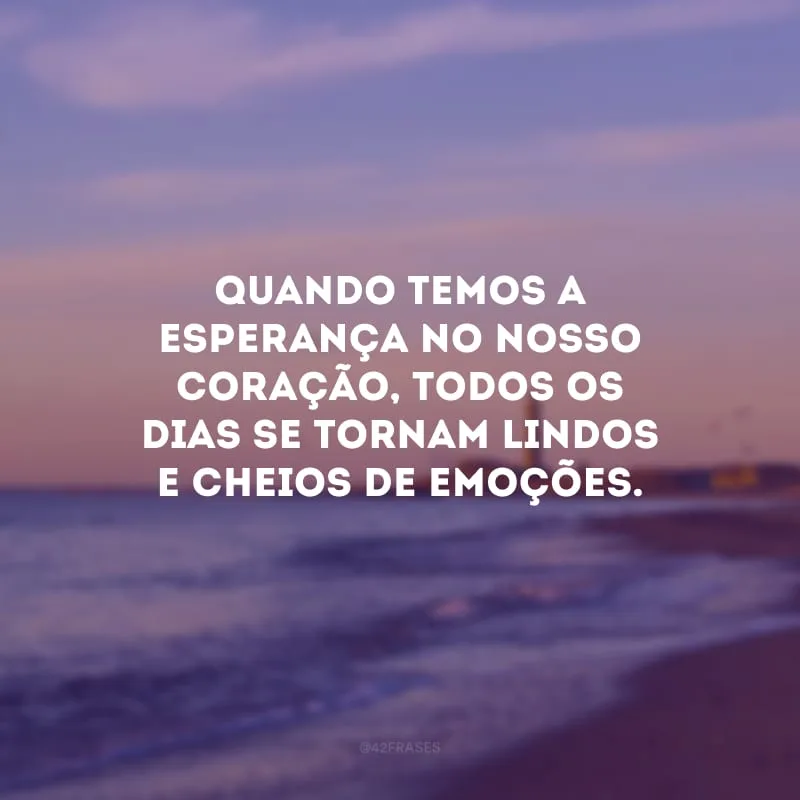 Quando temos a esperança no nosso coração, todos os dias se tornam lindos e cheios de emoções.