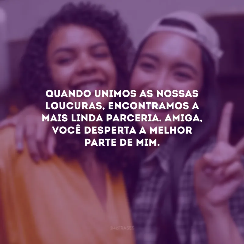 Quando unimos as nossas loucuras, encontramos a mais linda parceria. Amiga, você desperta a melhor parte de mim.