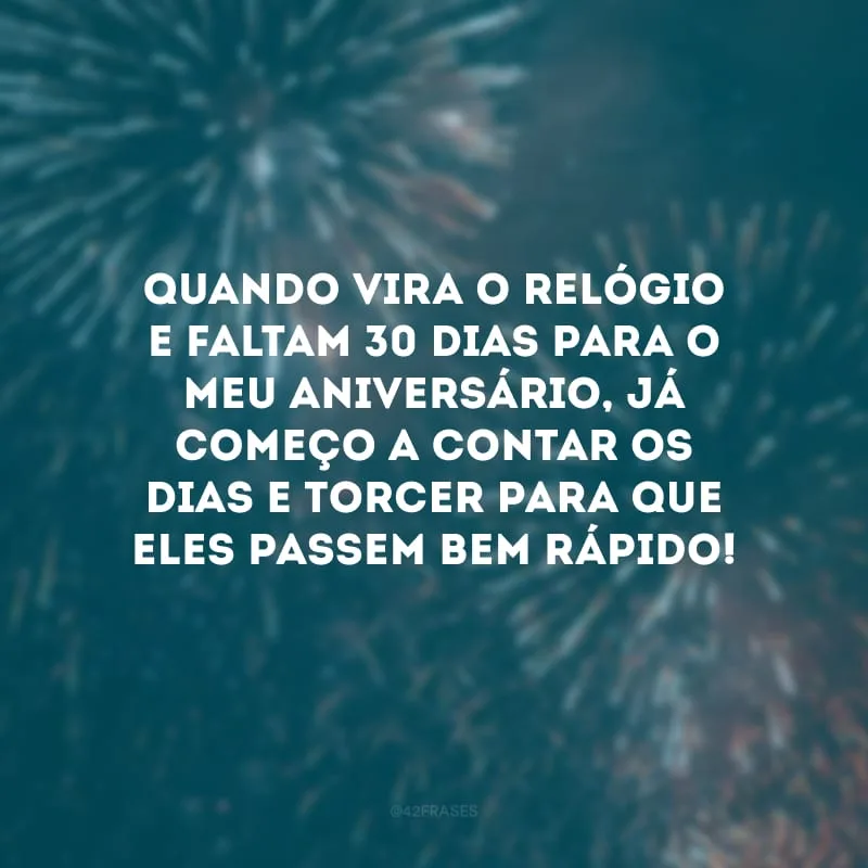Quando vira o relógio e faltam 30 dias para o meu aniversário, já começo a contar os dias e torcer para que eles passem bem rápido!