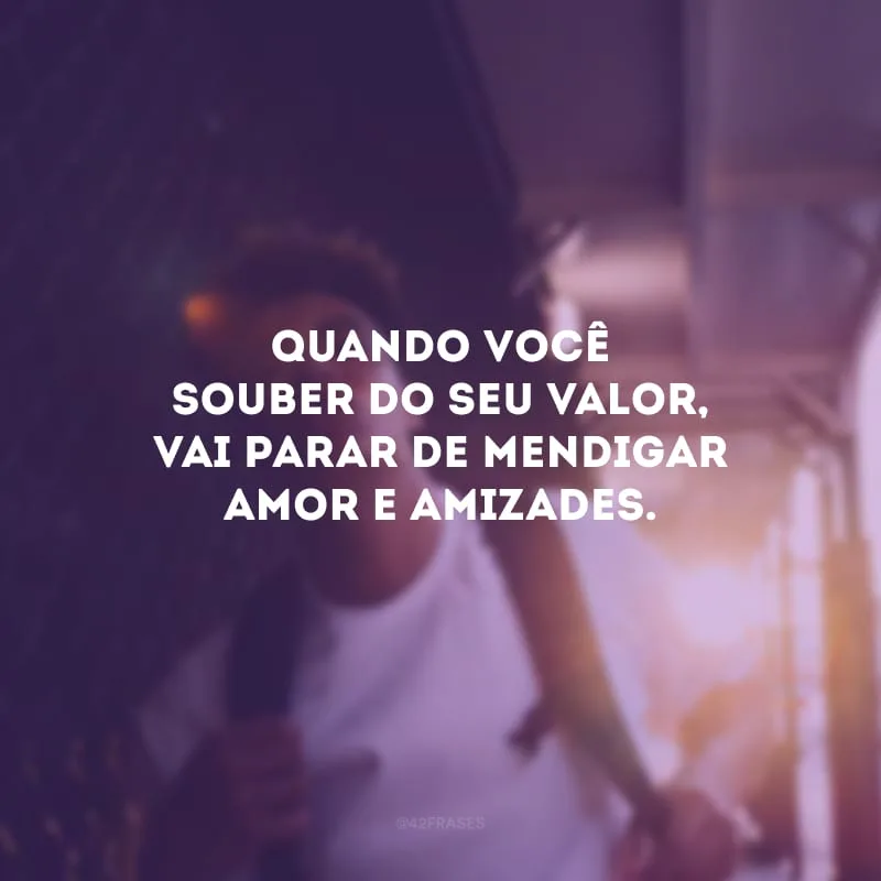 Quando você souber do seu valor, vai parar de mendigar amor e amizades.