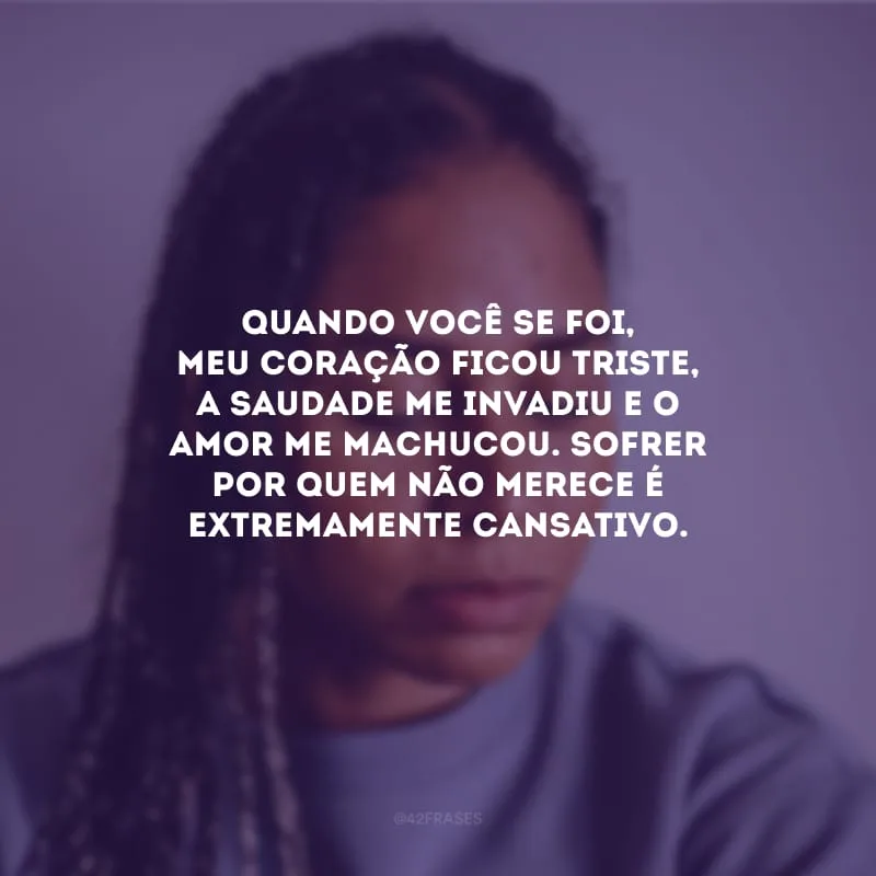 Quando você se foi, meu coração ficou triste, a saudade me invadiu e o amor me machucou. Sofrer por quem não merece é extremamente cansativo.