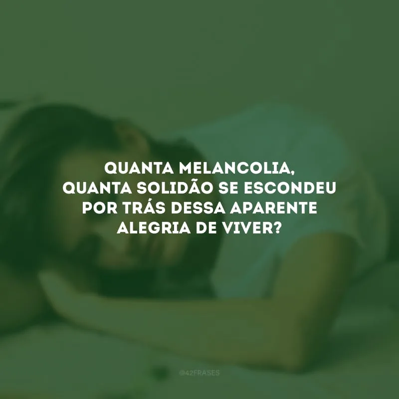Quanta melancolia, quanta solidão se escondeu por trás dessa aparente alegria de viver?