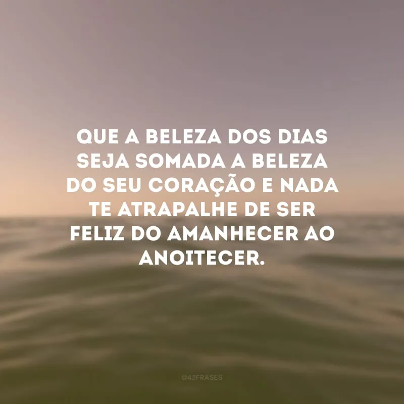 Que a beleza dos dias seja somada a beleza do seu coração e nada te atrapalhe de ser feliz do amanhecer ao anoitecer.