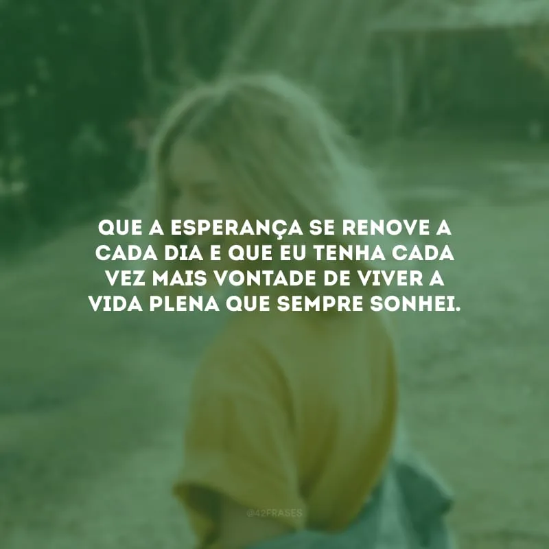Que a esperança se renove a cada dia e que eu tenha cada vez mais vontade de viver a vida plena que sempre sonhei.