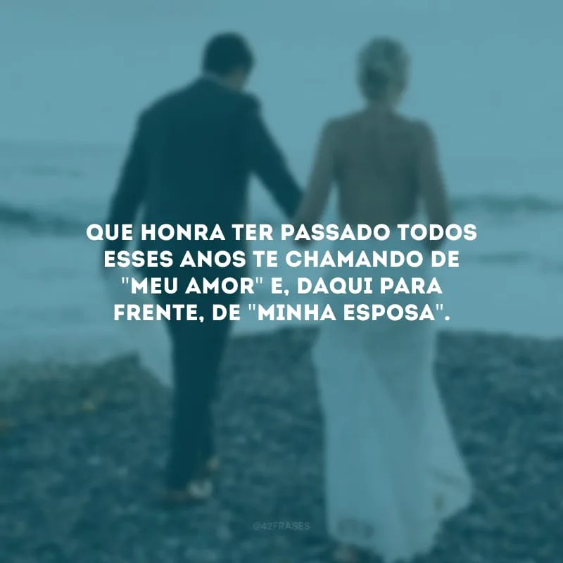 Que honra ter passado todos esses anos te chamando de \"meu amor\" e, daqui para frente, de \"minha esposa\".