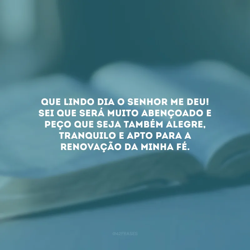 Que lindo dia o Senhor me deu! Sei que será muito abençoado e peço que seja também alegre, tranquilo e apto para a renovação da minha fé.