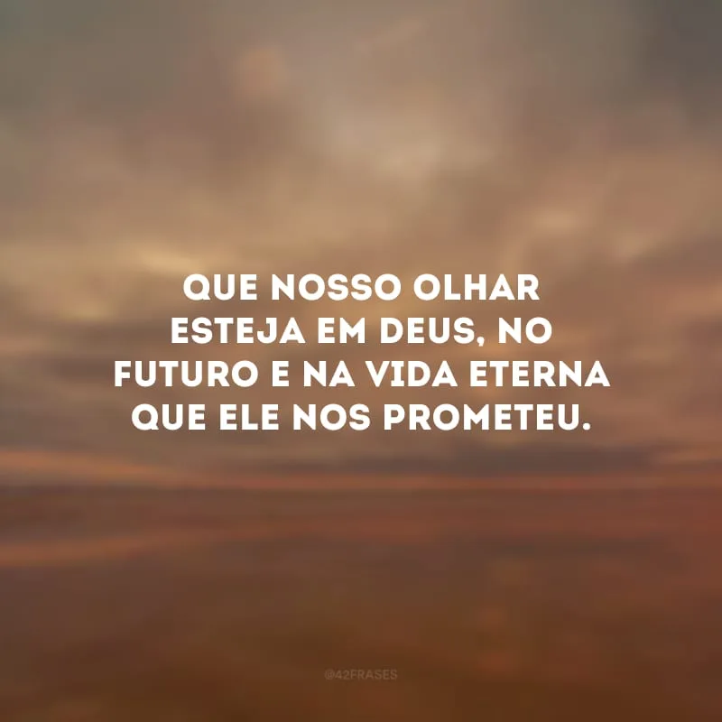 Que nosso olhar esteja em Deus, no futuro e na vida eterna que Ele nos prometeu.