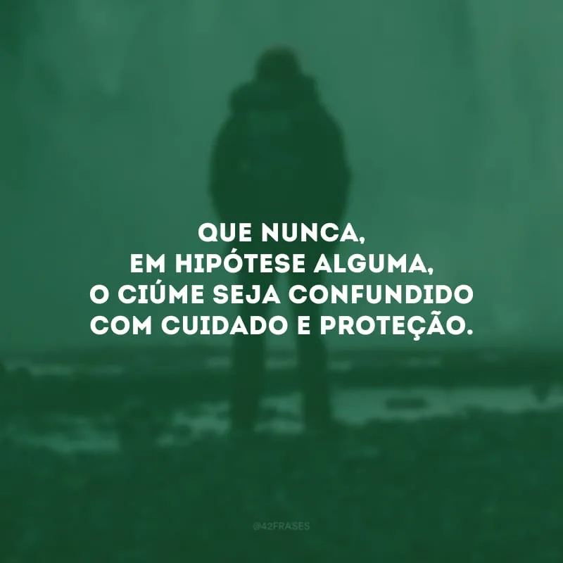 Que nunca, em hipótese alguma, o ciúme seja confundido com cuidado e proteção.