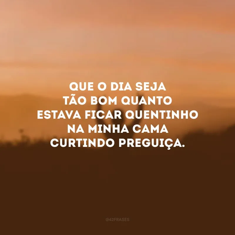 Que o dia seja tão bom quanto estava ficar quentinho na minha cama curtindo preguiça.