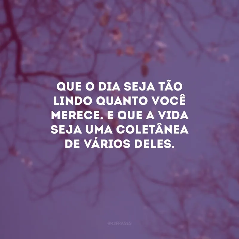 Que o dia seja tão lindo quanto você merece. E que a vida seja uma coletânea de vários deles.