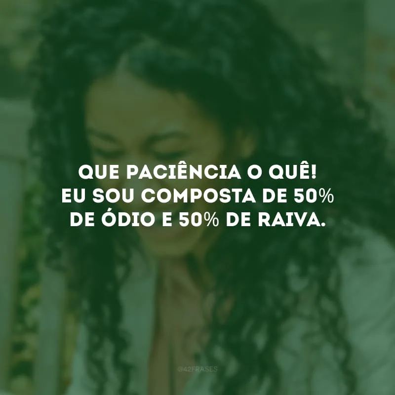 Que paciência o quê! Eu sou composta de 50% de ódio e 50% de raiva.