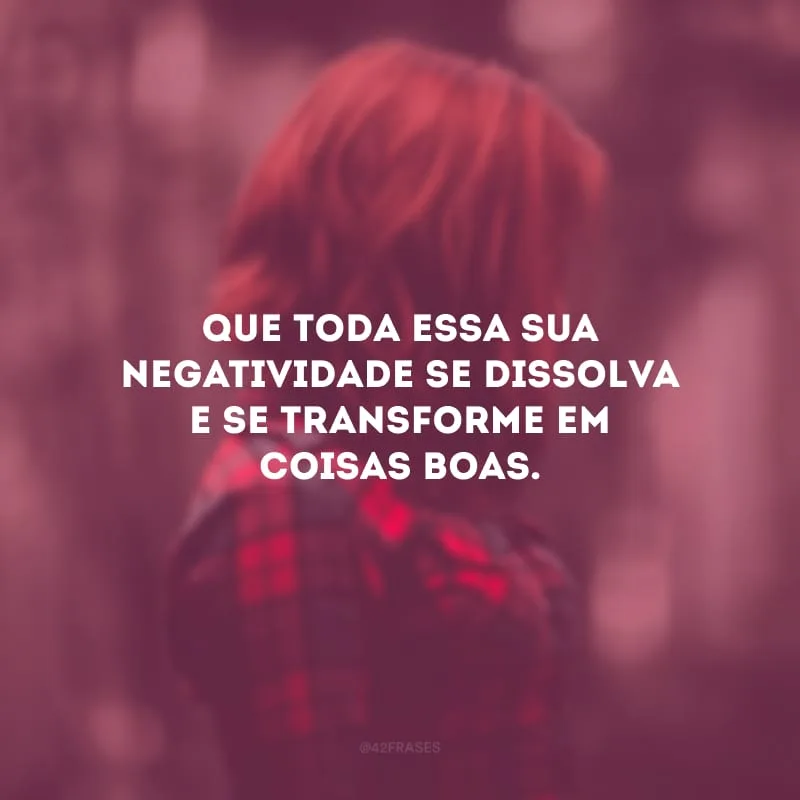Que toda essa sua negatividade se dissolva e se transforme em coisas boas. 