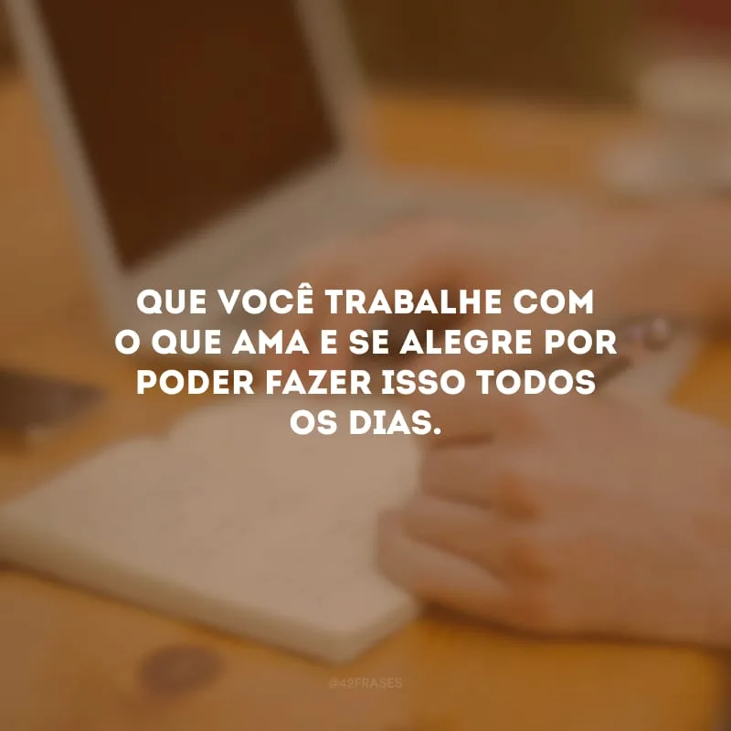 Que você trabalhe com o que ama e se alegre por poder fazer isso todos os dias.