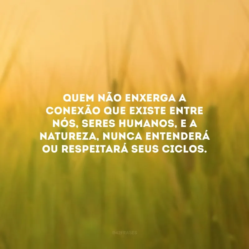 Quem não enxerga a conexão que existe entre nós, seres humanos, e a natureza, nunca entenderá ou respeitará seus ciclos.