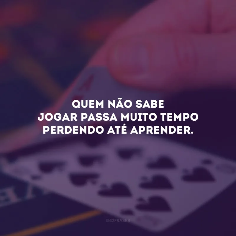 Quem não sabe jogar passa muito tempo perdendo até aprender.